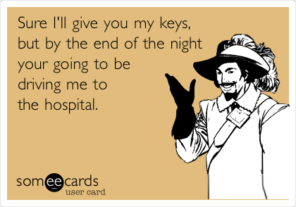 Sure I'll give you my keys, 
but by the end of the night 
your going to be 
driving me to
the hospital.