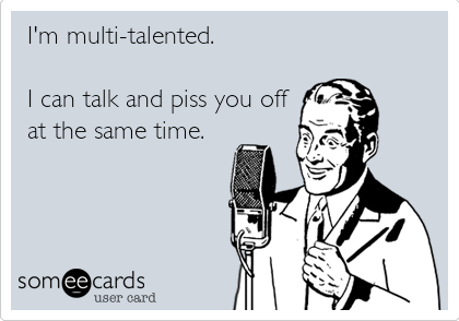 I'm multi-talented.

I can talk and piss you off
at the same time.