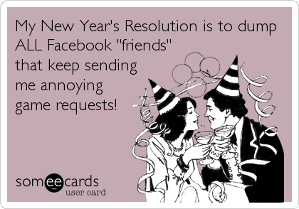 My New Year's Resolution is to dump
ALL Facebook "friends"
that keep sending
me annoying
game requests!
