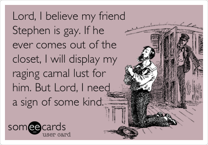 Lord, I believe my friend
Stephen is gay. If he
ever comes out of the
closet, I will display my
raging carnal lust for
him. But Lord, I need
a sign of some kind.
