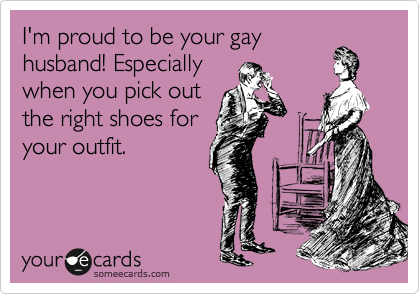 I'm proud to be your gay
husband! Especially
when you pick out
the right shoes for
your outfit.