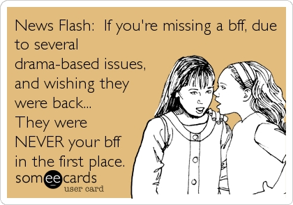 News Flash:  If you're missing a bff, due
to several
drama-based issues,
and wishing they
were back...         
They were
NEVER your bff
in the first place.