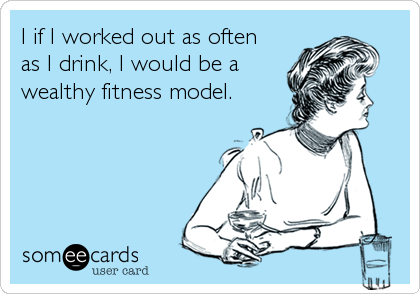 I if I worked out as often
as I drink, I would be a
wealthy fitness model.