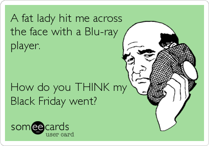 A fat lady hit me across
the face with a Blu-ray
player. 


How do you THINK my
Black Friday went?