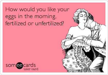 How would you like your
eggs in the morning,
fertilized or unfertilized?