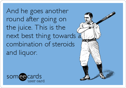 And he goes another
round after going on
the juice. This is the
next best thing towards a
combination of steroids
and liquor.