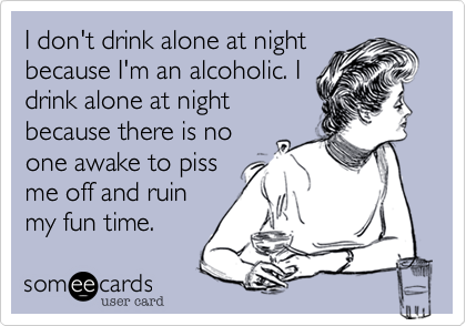 I don't drink alone at night
because I'm an alcoholic. I
drink alone at night
because there is no
one awake to piss
me off! 
