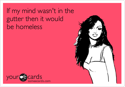 If my mind wasn't in the 
gutter then it would 
be homeless