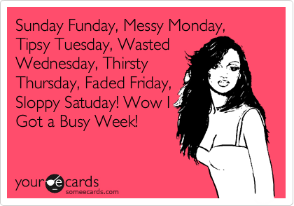 Sunday Funday, Messy Monday, Tipsy Tuesday, Wasted
Wednesday, Thirsty
Thursday, Faded Friday,
Sloppy Satuday! Wow I
Got a Busy Week!