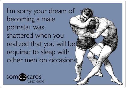 I'm sorry your dream of
becoming a male
pornstar was 
shattered when you
realized that you will be 
required to sleep with
other men on occasions 