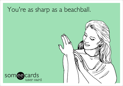 You're as sharp as a beachball.