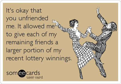 It's okay that
you unfriended
me. It allowed me
to give each of my
remaining friends a
larger portion of my
recent lottery winnings.