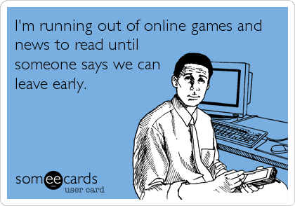 I'm running out of online games and
news to read until
someone says we can
leave early.