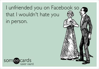 I unfriended you on Facebook so
that I wouldn't hate you
in person.