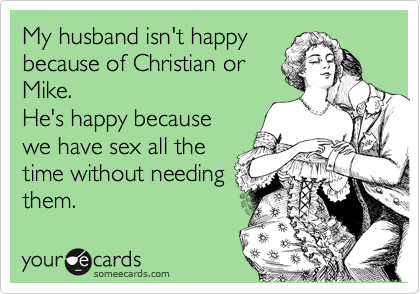 My husband isn't happy
because of Christian or
Mike.
He's happy because
we have sex all the
time without needing
them.