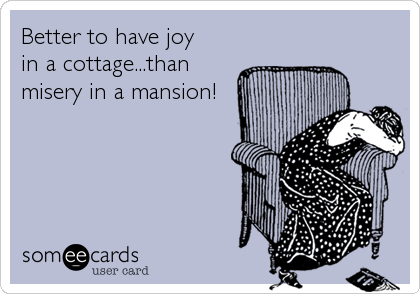 Better to have joy 
in a cottage...than
misery in a mansion!