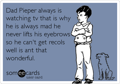 Dad Pieper always is
watching tv that is why
he is always mad he
never lifts his eyebrows
so he can't get recols
well is ant that
wonderful.