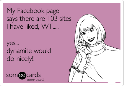 My Facebook page 
says there are 103 sites 
I have liked%2C WT.....

yes...I was thinking%2C 
dynamite would
do nicely!!