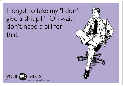 I forgot to take my "I don't
give a shit pill"  Oh wait I
don't need a pill for
that.