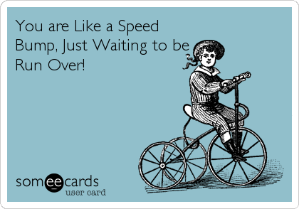 You are Like a Speed
Bump, Just Waiting to be
Run Over!