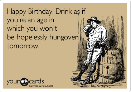 Happy Birthday. Drink as if
you're an age in
which you wouldn't
be hopelessly hungover
tomorrow.
