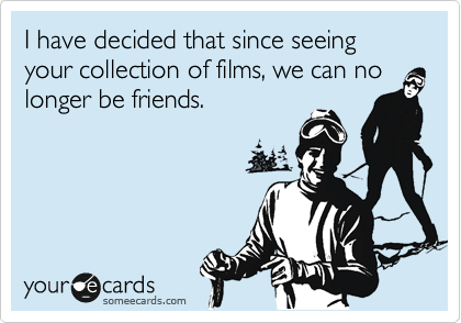 I have decided that since seeing your collection of films, we can no
longer be friends.