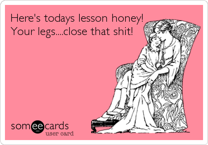 Here's todays lesson honey!
Your legs....close that shit!