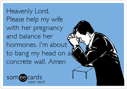 Heavenly Lord,
Please help my wife
with her pregnancy
and balance her
hormones. I'm about
to bang my head on a
concrete wall. Amen