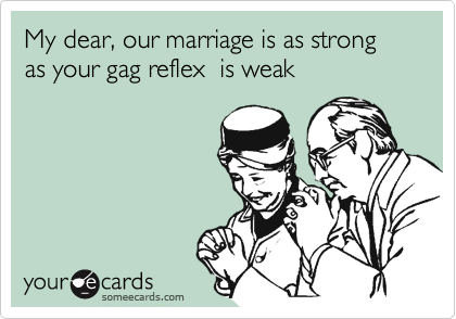 My dear, our marriage is as strong as your gag reflex  is weak 