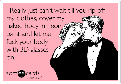 I Really just can't wait till you rip off my clothes, cover my 
naked body in neon
paint and let me
make it to you
with 3D glasses
on.  