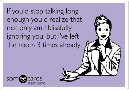If you'd stop talking long
enough you'd realize that
not only am I blissfully
ignoring you, but I've left
the room 3 times already.