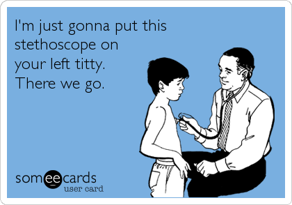 I'm just gonna put this
stethoscope on
your left titty. 
There we go.