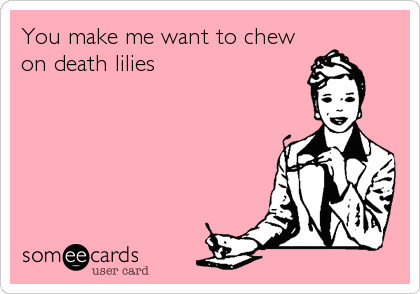 You make me want to chew
on death lilies