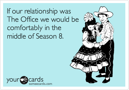 If our relationship was 
The Office we would be comfortably in the
middle of Season 8.