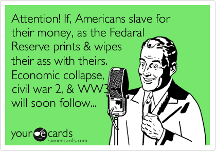 Attention! If, Americans slave for their money, as the Fedaral
Reserve prints & wipes
their ass with theirs.
Economic collapse, 
civil war 2, & WW3       
will soon follow...