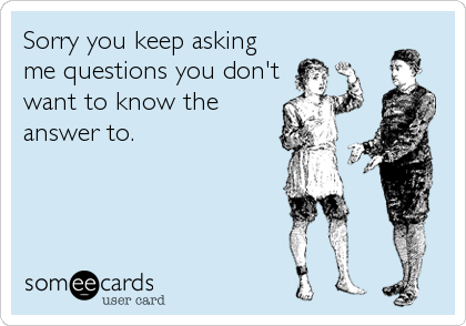 Sorry you keep asking
me questions you don't
want to know the
answer to.