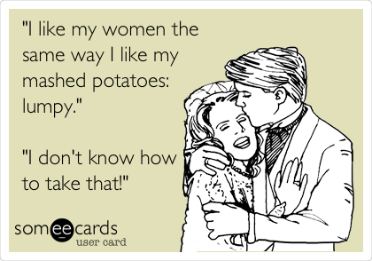 "I like my women the
same way I like my
mashed potatoes:
lumpy."

"I don't know how
to take that!"