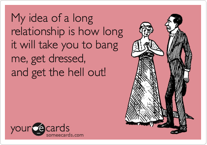 My idea of a long 
relationship is how long
it will take you to bang
me, get dressed,
and get the hell out! 