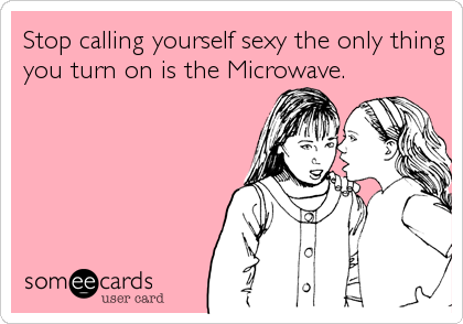 Stop calling yourself sexy the only thing
you turn on is the Microwave.