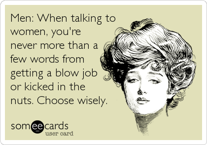Men: When talking towomen, you'renever more than afew words fromgetting a blow jobor kicked in thenuts. Choose wisely.