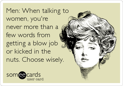 Men: When talking to
women, you're
never more than a
few words from
getting a blow job
or kicked in the
nuts. Choose wisely.