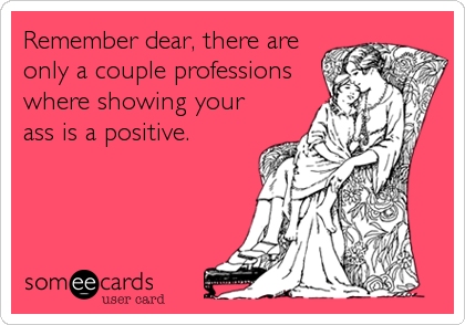 Remember dear, there are
only a couple professions
where showing your
ass is a positive.