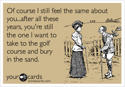 Of course I still feel the same about you...after all these
years, you're still 
the one I want to
take to the golf
course and bury 
in the sand.