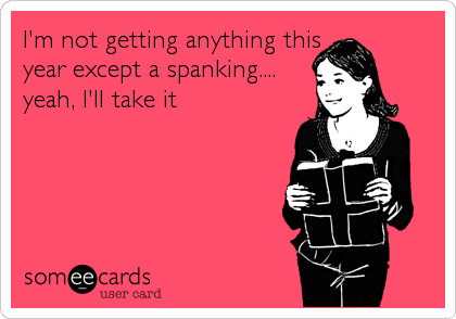 I'm not getting anything this
year except a spanking....
yeah, I'll take it