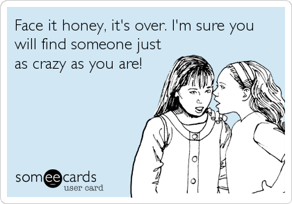 Face it honey, it's over. I'm sure you
will find someone just
as crazy as you are!