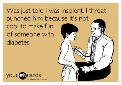 Was just told I was insolent. I throat punched him because it's not
cool to make 
someone with
diabetes.
