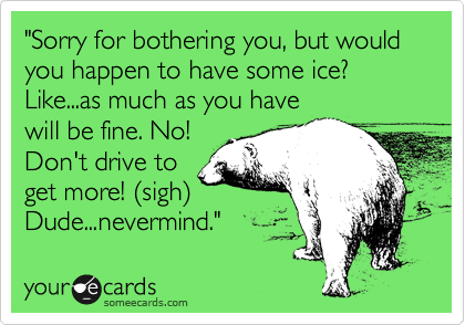 "Sorry for bothering you, but would you happen to have some ice? Like...as much as you have
will be fine. No!
Don't drive to
get more! (sigh)
Dude...nevermind." 