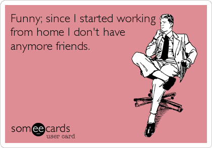 Funny; since I started working
from home I don't have
anymore friends.