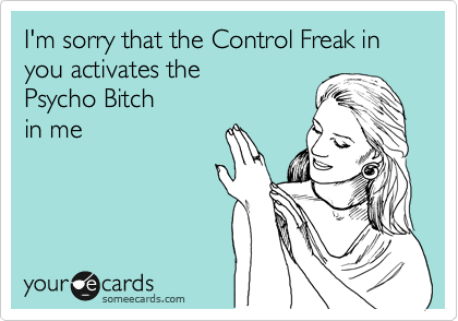 I'm sorry that the Control Freak in you activates the 
Psycho Bitch
in me