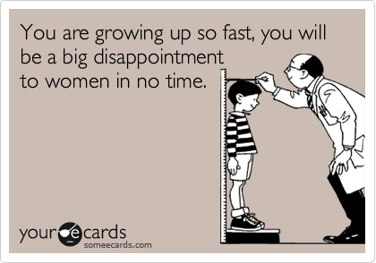 You are growing up so fast, you will be a big disappointment
to women in no time. 